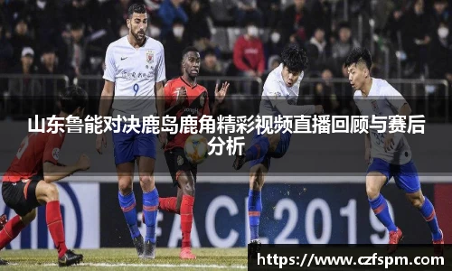 山东鲁能对决鹿岛鹿角精彩视频直播回顾与赛后分析